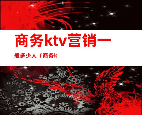 商务ktv营销一般多少人(商务ktv营销一般多少人)