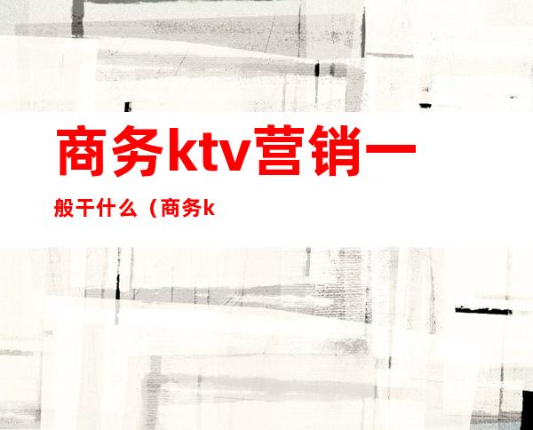 商务ktv营销一般干什么(商务ktv能干什么)