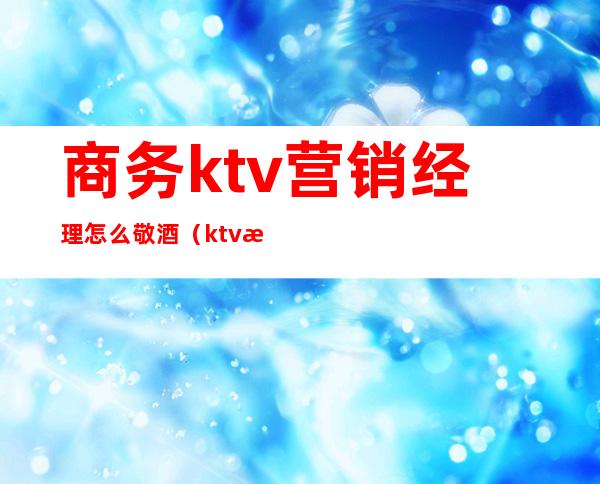 商务ktv营销经理怎么敬酒（ktv服务员怎么敬酒）