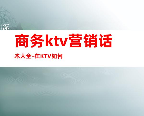 商务ktv营销话术大全-在KTV如何做好营销?