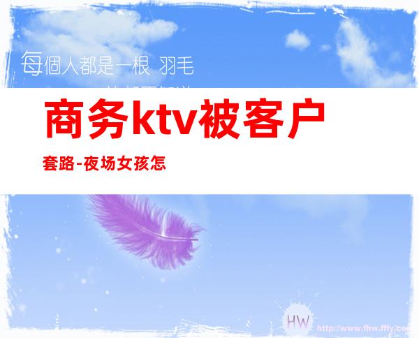 商务ktv被客户套路-夜场女孩怎么套路客人