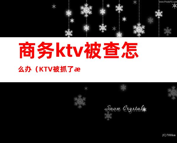 商务ktv被查怎么办(KTV被抓了怎么办)