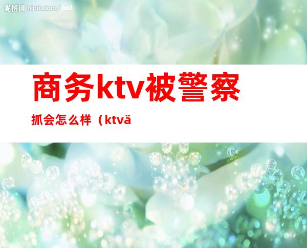 商务ktv被警察抓会怎么样(ktv上班被警察抓了)