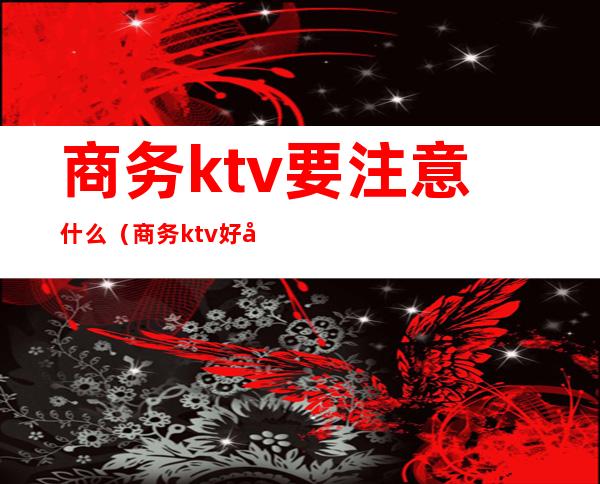 商务ktv要注意什么(商务ktv好做吗)