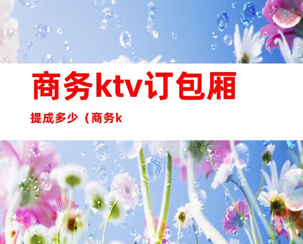 商务ktv订包厢提成多少(商务ktv包厢费和保底消费)