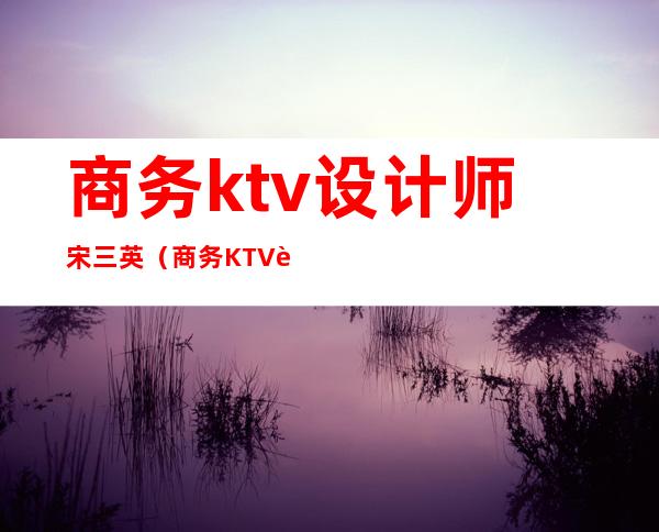 商务ktv设计师宋三英（商务KTV设计）