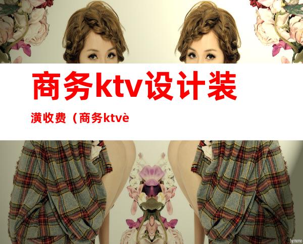 商务ktv设计装潢收费(商务ktv设计装潢收费吗)