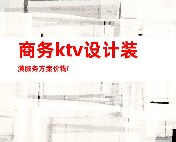 商务ktv设计装潢服务方案价钱(商务ktv设计装修效果图)