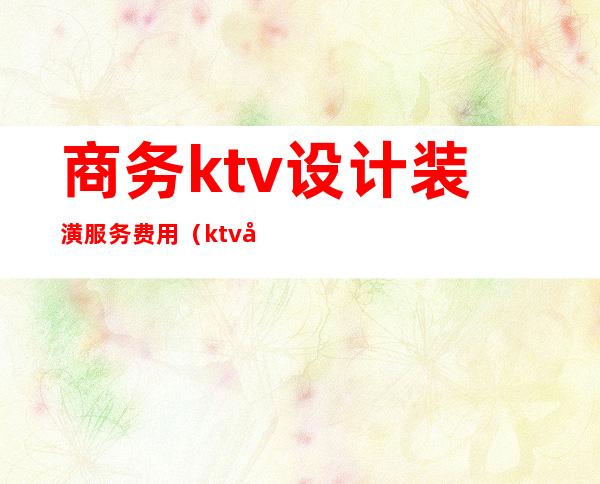 商务ktv设计装潢服务费用(ktv室内装饰设计)