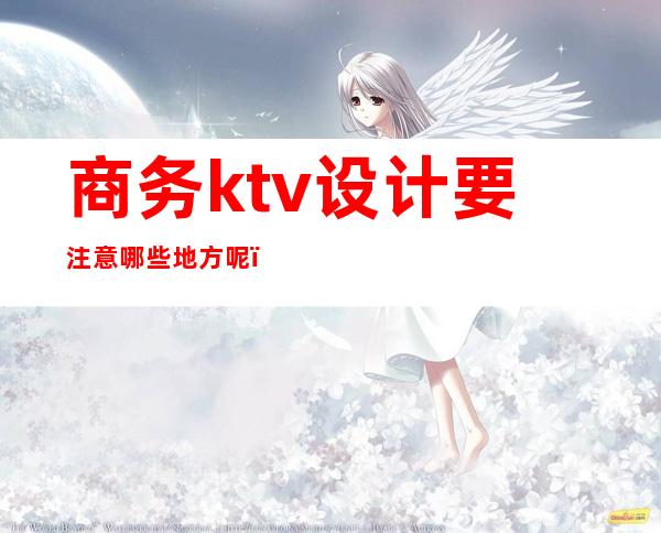 商务ktv设计要注意哪些地方呢(商务ktv一般怎么玩)