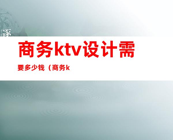 商务ktv设计需要多少钱(商务ktv收费标准)