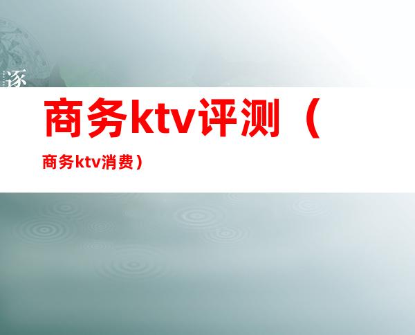 商务ktv评测（商务ktv消费）