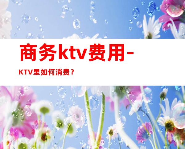 商务ktv费用-KTV里如何消费?