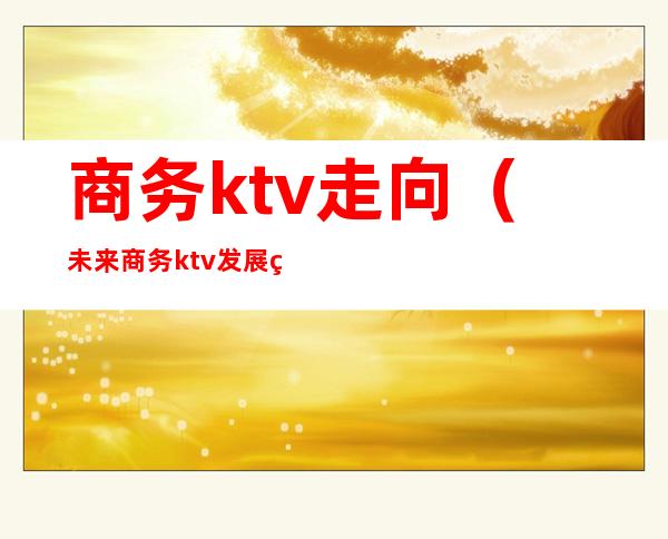 商务ktv走向(未来商务ktv发展的方向)