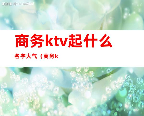 商务ktv起什么名字大气(商务ktv起什么名字大气点)