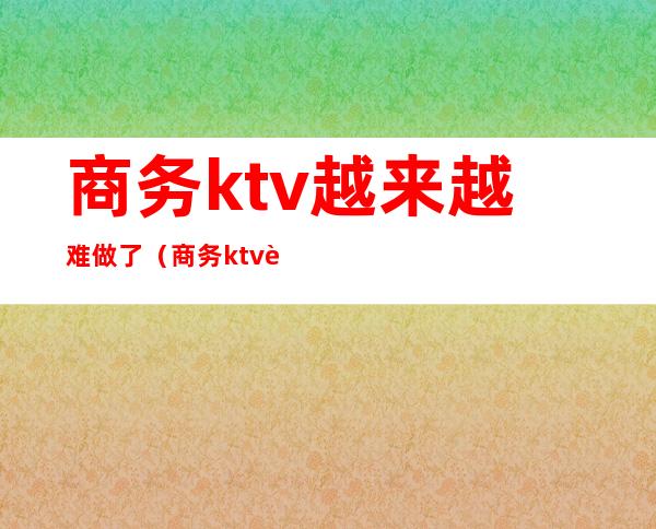 商务ktv越来越难做了(商务ktv赚钱吗)