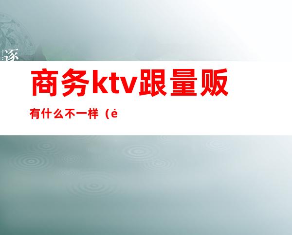 商务ktv跟量贩有什么不一样(量贩ktv跟商务的区别)