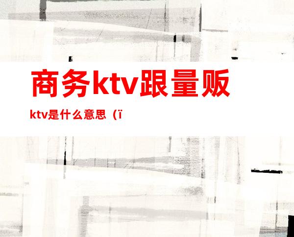 商务ktv跟量贩ktv是什么意思()