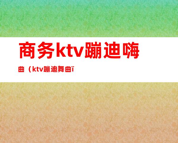 商务ktv蹦迪嗨曲(ktv蹦迪舞曲)