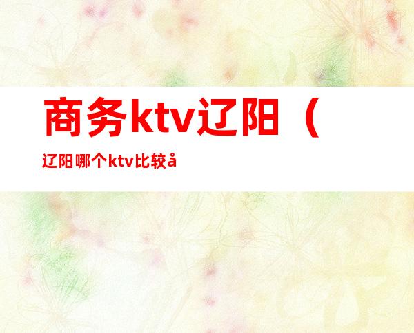 商务ktv辽阳(辽阳哪个ktv比较开放)