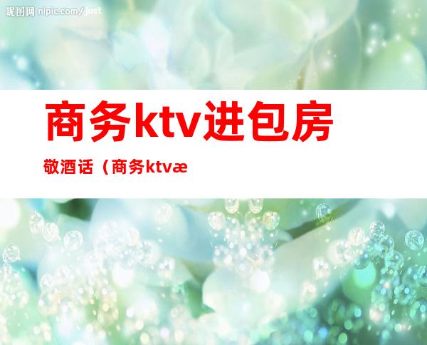 商务ktv进包房敬酒话(商务ktv服务员敬酒话)