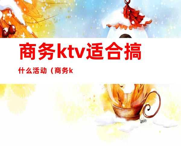商务ktv适合搞什么活动(商务ktv可以做的哪些活动)