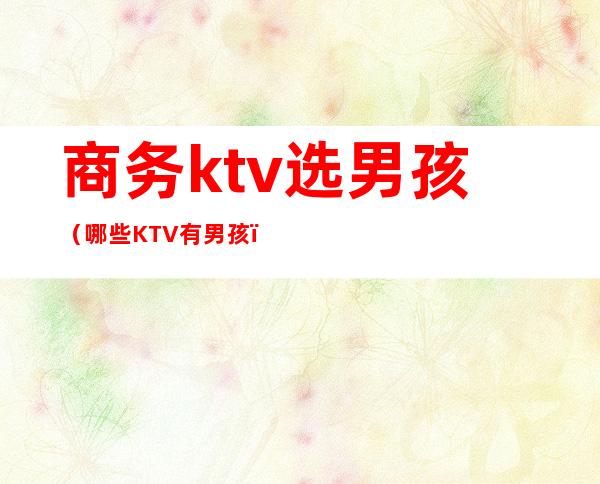 商务ktv选男孩(哪些KTV有男孩)