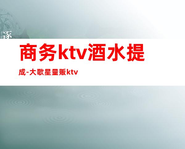 商务ktv酒水提成-大歌星量贩ktv服务生酒水提成是怎么提的