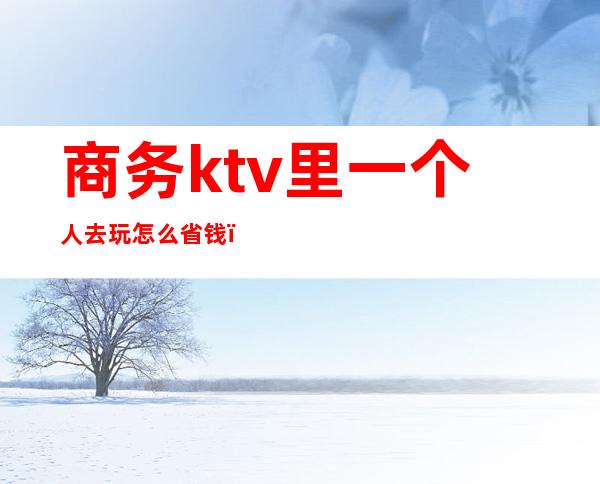 商务ktv里一个人去玩怎么省钱(两个人去商务ktv要花多少钱)