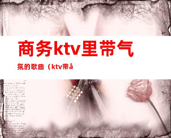商务ktv里带气氛的歌曲(ktv带动气氛的歌曲)