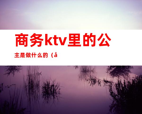 商务ktv里的公主是做什么的(商务ktv公主做什么工作的)