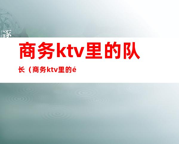 商务ktv里的队长(商务ktv里的队长叫什么)