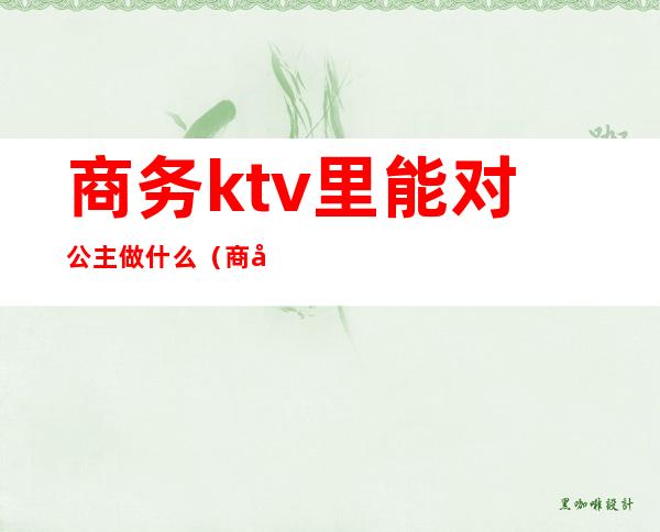 商务ktv里能对公主做什么(商务ktv有公主吗)