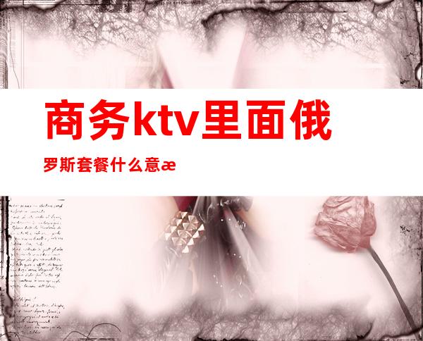 商务ktv里面俄罗斯套餐什么意思(商务ktv里面俄罗斯套餐什么意思呀)