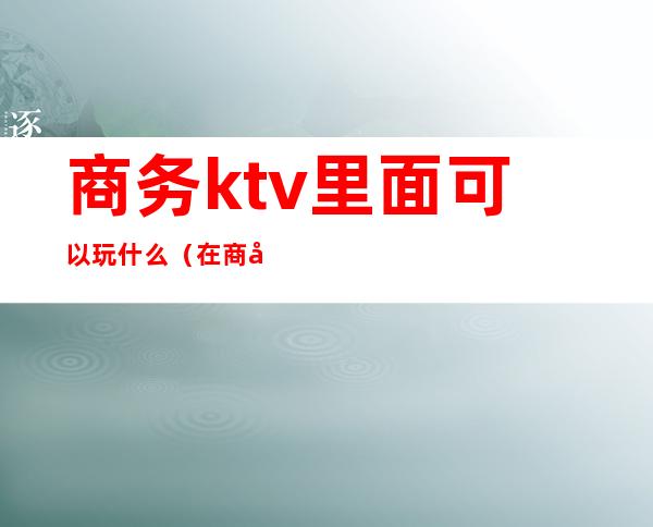 商务ktv里面可以玩什么(在商务ktv怎么玩)