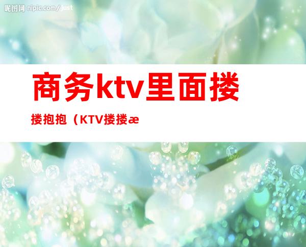 商务ktv里面搂搂抱抱(KTV搂搂抱抱)