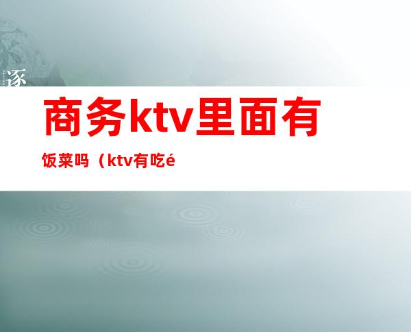 商务ktv里面有饭菜吗(ktv有吃饭的吗)