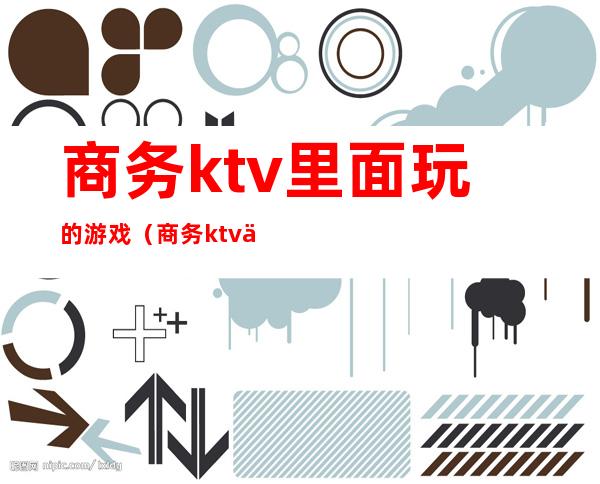 商务ktv里面玩的游戏（商务ktv一般玩什么游戏）