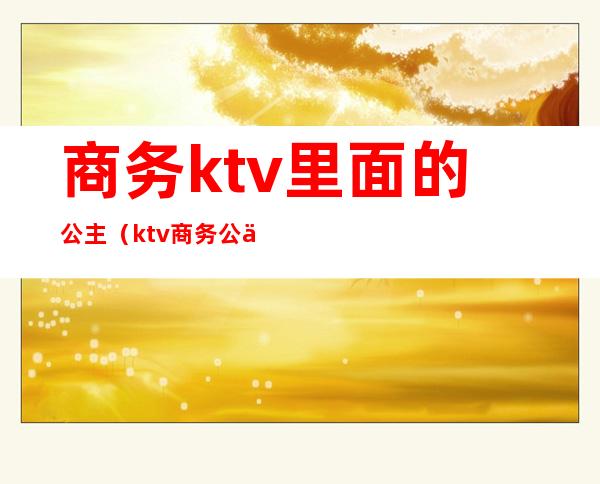 商务ktv里面的公主(ktv商务公主生活)