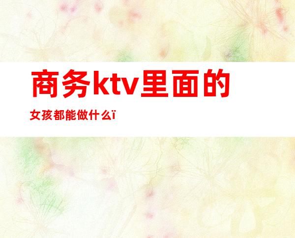 商务ktv里面的女孩都能做什么(KTV女孩做商务是什么意思)
