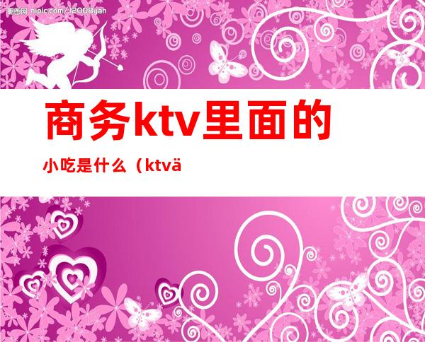 商务ktv里面的小吃是什么(ktv一般有什么小吃?)