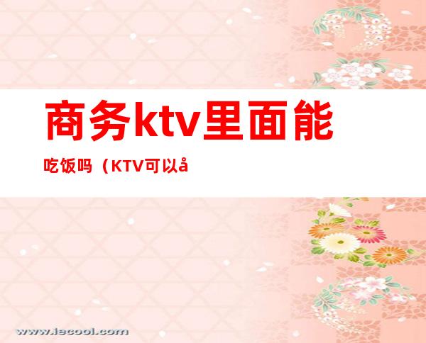 商务ktv里面能吃饭吗(KTV可以吃饭吗)