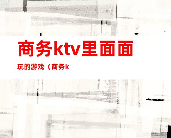 商务ktv里面面玩的游戏（商务ktv里面面玩的游戏有哪些）