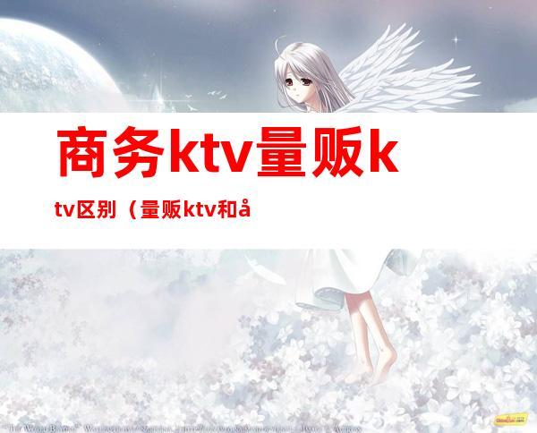 商务ktv量贩ktv区别(量贩ktv和商务ktv的区别)