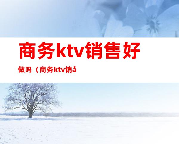 商务ktv销售好做吗（商务ktv销售好做吗现在）