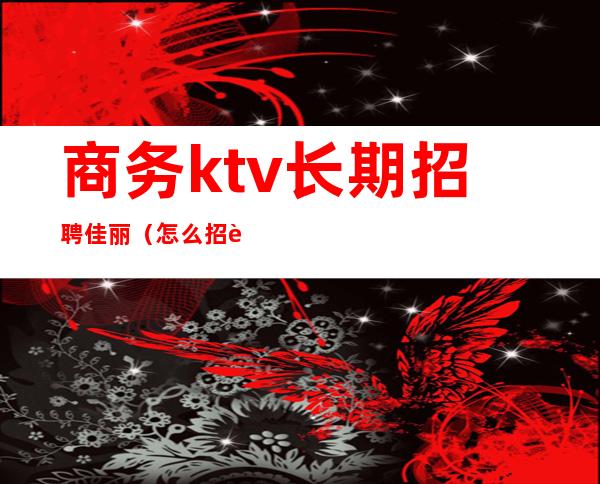 商务ktv长期招聘佳丽（怎么招聘ktv公关佳丽）
