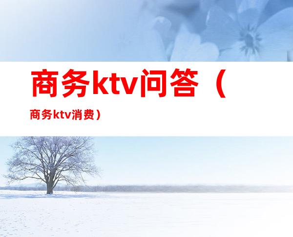 商务ktv问答（商务ktv消费）