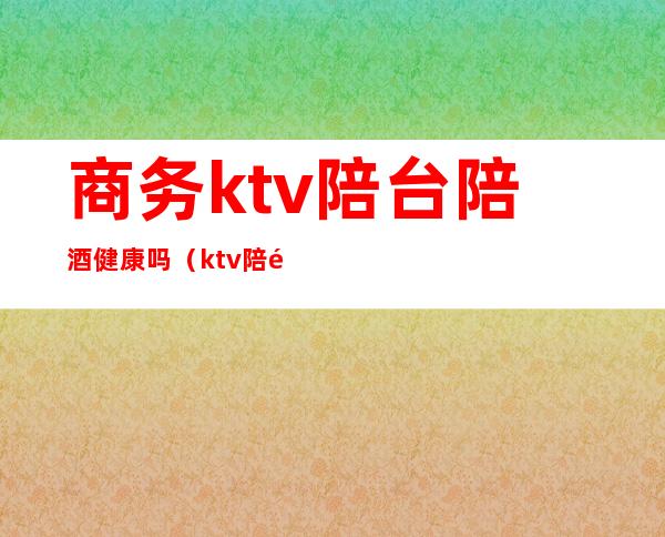 商务ktv陪台陪酒健康吗(ktv陪酒干净吗)