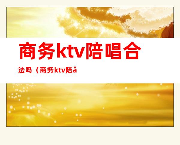 商务ktv陪唱合法吗(商务ktv陪唱合法吗知乎)