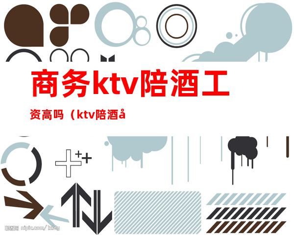 商务ktv陪酒工资高吗(ktv陪酒女工资高吗)